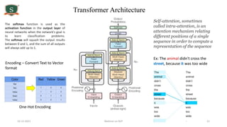 10-12-2021 Webinar on NLP 21
Transformer Architecture
Ex: The animal didn't cross the
street, because it was too wide
Self-attention, sometimes
called intra-attention, is an
attention mechanism relating
different positions of a single
sequence in order to compute a
representation of the sequence
Encoding – Convert Text to Vector
format
One-Hot Encoding
The softmax function is used as the
activation function in the output layer of
neural networks when the network's goal is
to learn classification problems.
The softmax will squash the output results
between 0 and 1, and the sum of all outputs
will always add up to 1.
 