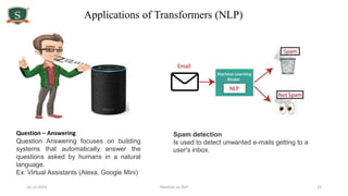 10-12-2021 Webinar on NLP 25
Applications of Transformers (NLP)
Question – Answering
Question Answering focuses on building
systems that automatically answer the
questions asked by humans in a natural
language.
Ex: Virtual Assistants (Alexa, Google Mini)
Spam detection
Is used to detect unwanted e-mails getting to a
user's inbox.
 