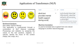10-12-2021 Webinar on NLP 26
Sentiment Analysis
Also called “Opinion Mining”
This application is implemented through a
combination of NLP (Natural Language
Processing) and statistics by assigning the
values to the text (positive, negative, or
natural), identify the mood of the context
(happy, sad, angry, etc.)
Machine translation
Is used to translate text or speech from one natural
language to another natural language.
Applications of Transformers (NLP)
 