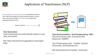 10-12-2021 Webinar on NLP 28
Text Generation
Used to generate text automatically based on user
data and context.
Ref: https://transformer.huggingface.co/doc/gpt2-
large
Text Summarization / Text Paraphrasing / GEC
Text Summarizer tools: Summarize Bot,
Resoomer, SMMRY
Text Paraphrasing tools – Quillbot, Spinbot,
Grammarly, GoParaphrase etc.
GEC (Grammatical Error Checker) - Grammarly
Applications of Transformers (NLP)
 