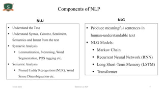 10-12-2021 Webinar on NLP 7
Components of NLP
 Understand the Text
 Understand Syntax, Context, Sentiment,
Semantics and Intent from the text
 Syntactic Analysis
 Lemmatization, Stemming, Word
Segmentation, POS tagging etc.
 Semantic Analysis
 Named Entity Recognition (NER), Word
Sense Disambiguation etc.
 Produce meaningful sentences in
human-understandable text
 NLG Models:
 Markov Chain
 Recurrent Neural Network (RNN)
 Long Short-Term Memory (LSTM)
 Transformer
NLU NLG
 