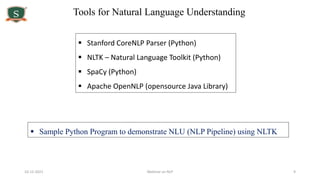 10-12-2021 Webinar on NLP 9
Tools for Natural Language Understanding
 Sample Python Program to demonstrate NLU (NLP Pipeline) using NLTK
 Stanford CoreNLP Parser (Python)
 NLTK – Natural Language Toolkit (Python)
 SpaCy (Python)
 Apache OpenNLP (opensource Java Library)
 