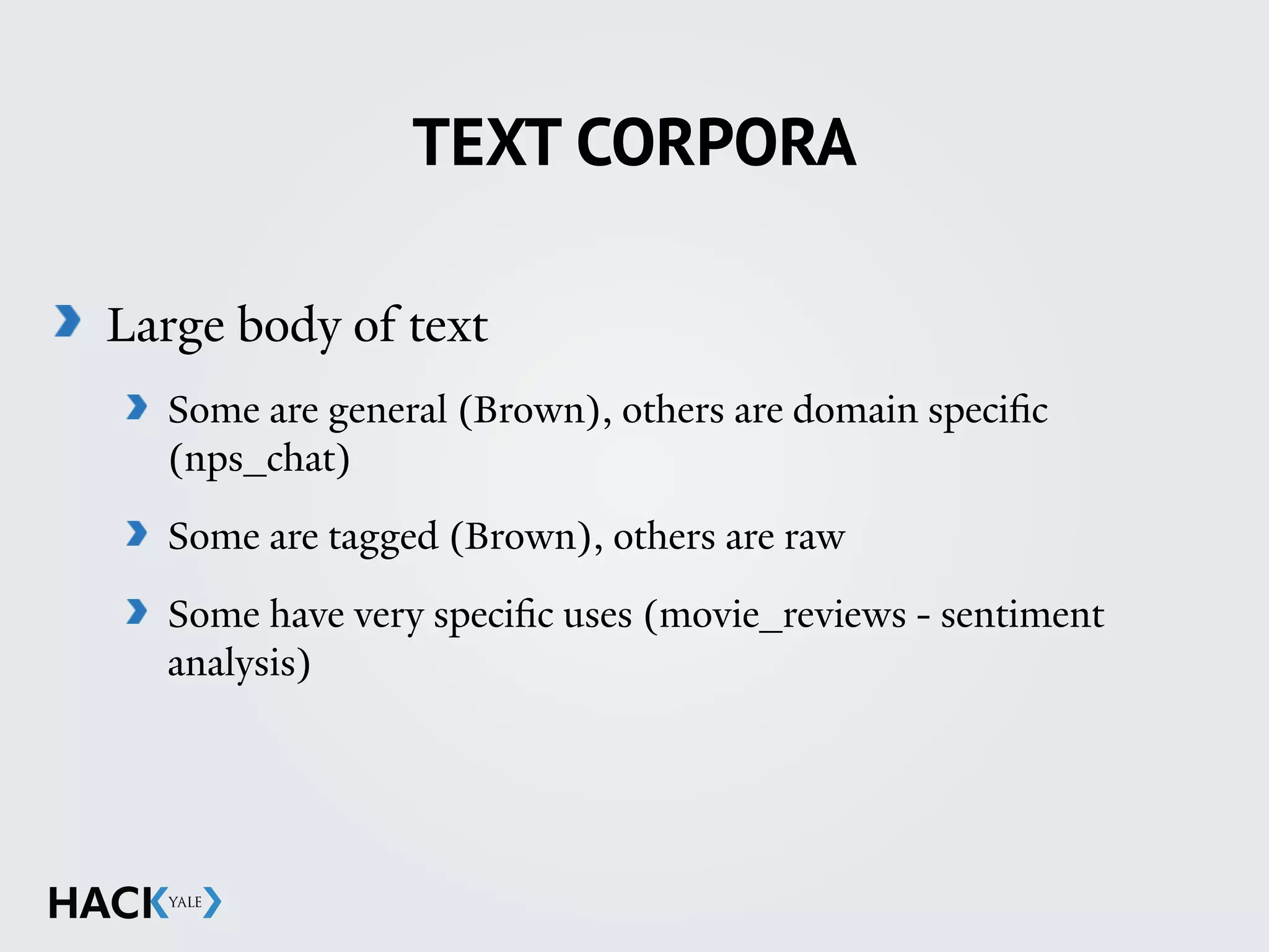 TEXT CORPORA
Large body of text
Some are general (Brown), others are domain specific
(nps_chat)
Some are tagged (Brown), others are raw
Some have very specific uses (movie_reviews - sentiment
analysis)
 