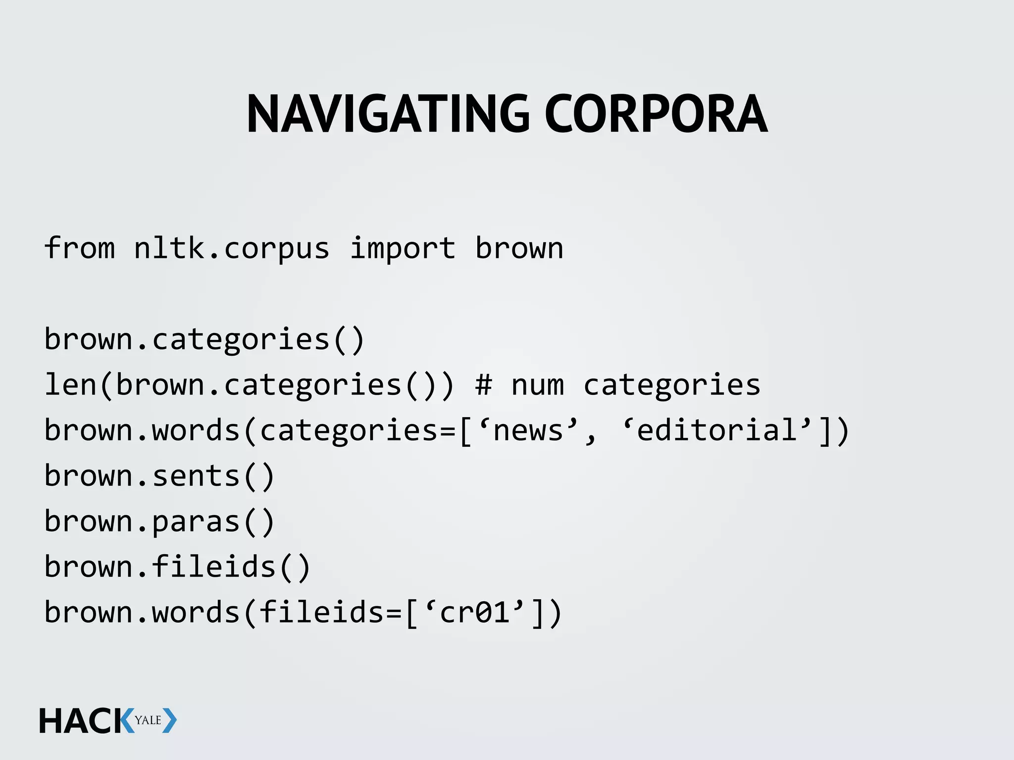 NAVIGATING CORPORA
from	
  nltk.corpus	
  import	
  brown	
  
brown.categories()	
  
len(brown.categories())	
  #	
  num	
  categories	
  
brown.words(categories=[‘news’,	
  ‘editorial’])	
  
brown.sents()	
  
brown.paras()	
  
brown.fileids()	
  
brown.words(fileids=[‘cr01’])	
  
 