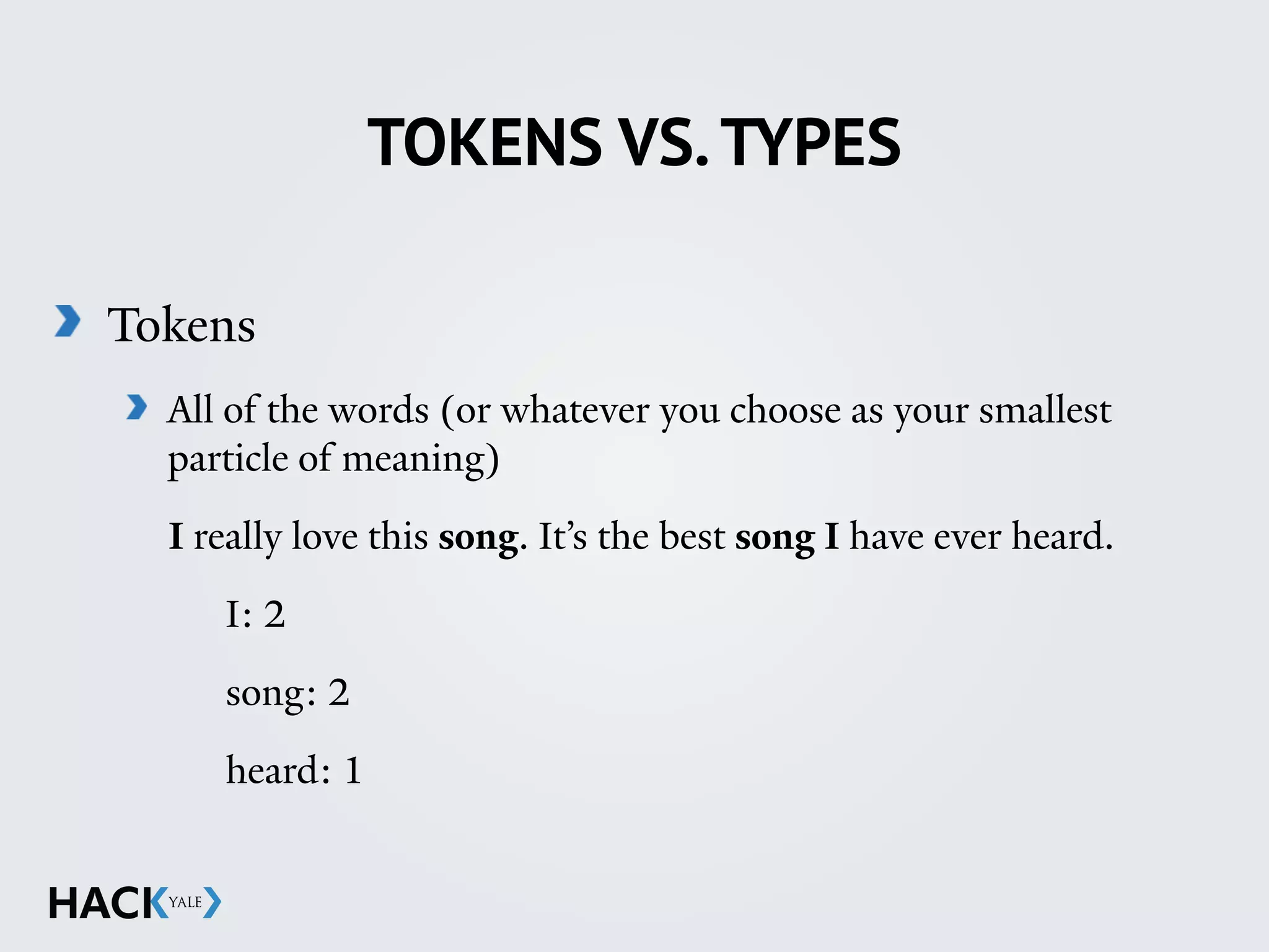 TOKENS VS.TYPES
Tokens
All of the words (or whatever you choose as your smallest
particle of meaning)
I really love this song. It’s the best song I have ever heard.
I: 2
song: 2
heard: 1
 