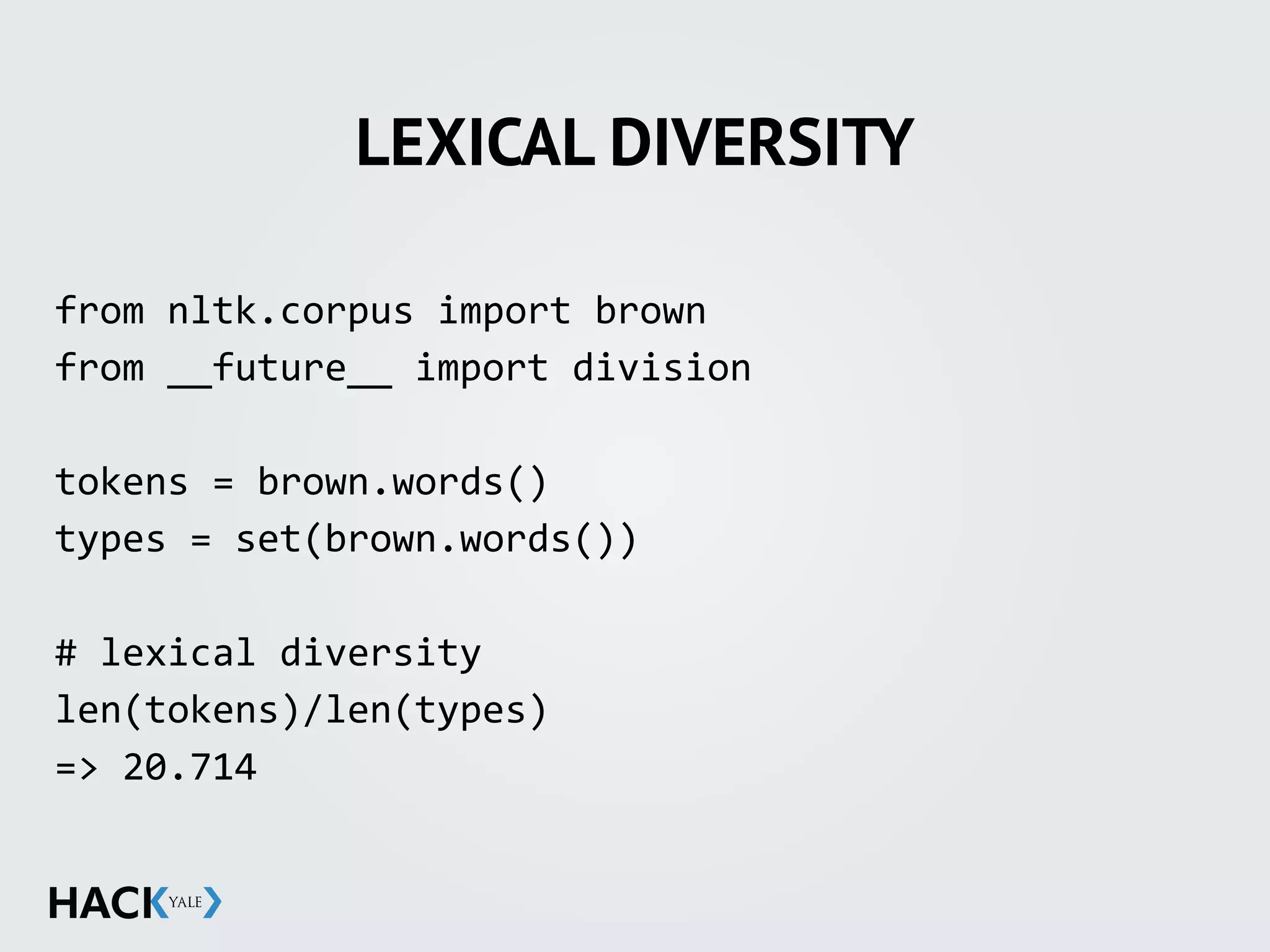 LEXICAL DIVERSITY
from	
  nltk.corpus	
  import	
  brown	
  
from	
  __future__	
  import	
  division	
  
tokens	
  =	
  brown.words()	
  
types	
  =	
  set(brown.words())	
  
#	
  lexical	
  diversity	
  
len(tokens)/len(types)	
  
=>	
  20.714	
  
	
  
 