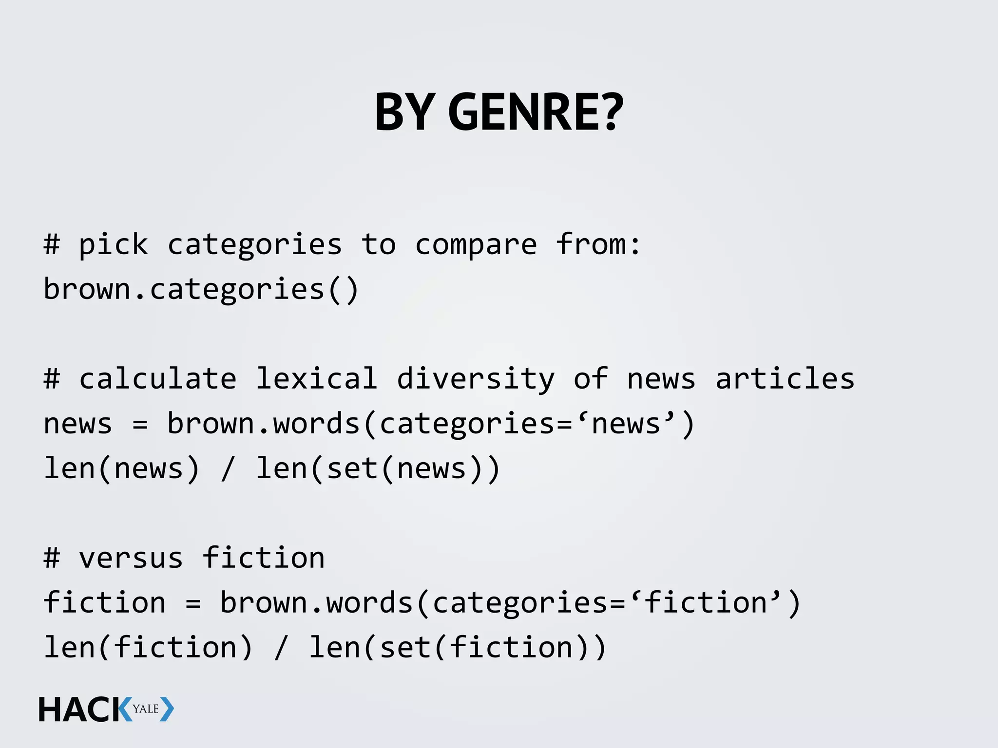 BY GENRE?
#	
  pick	
  categories	
  to	
  compare	
  from:	
  
brown.categories()	
  
#	
  calculate	
  lexical	
  diversity	
  of	
  news	
  articles	
  
news	
  =	
  brown.words(categories=‘news’)	
  
len(news)	
  /	
  len(set(news))	
  
#	
  versus	
  fiction	
  
fiction	
  =	
  brown.words(categories=‘fiction’)	
  
len(fiction)	
  /	
  len(set(fiction))	
  
 