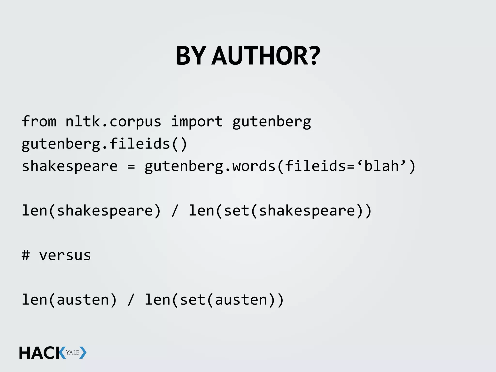 BY AUTHOR?
from	
  nltk.corpus	
  import	
  gutenberg	
  
gutenberg.fileids()	
  
shakespeare	
  =	
  gutenberg.words(fileids=‘blah’)	
  
len(shakespeare)	
  /	
  len(set(shakespeare))	
  
#	
  versus	
  	
  
len(austen)	
  /	
  len(set(austen))	
  
 