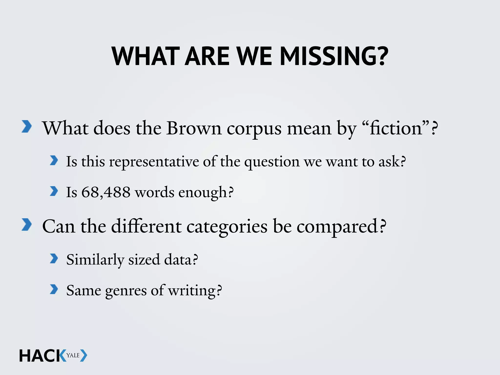 WHAT ARE WE MISSING?
What does the Brown corpus mean by “fiction”?
Is this representative of the question we want to ask?
Is 68,488 words enough?
Can the diﬀerent categories be compared?
Similarly sized data?
Same genres of writing?
 