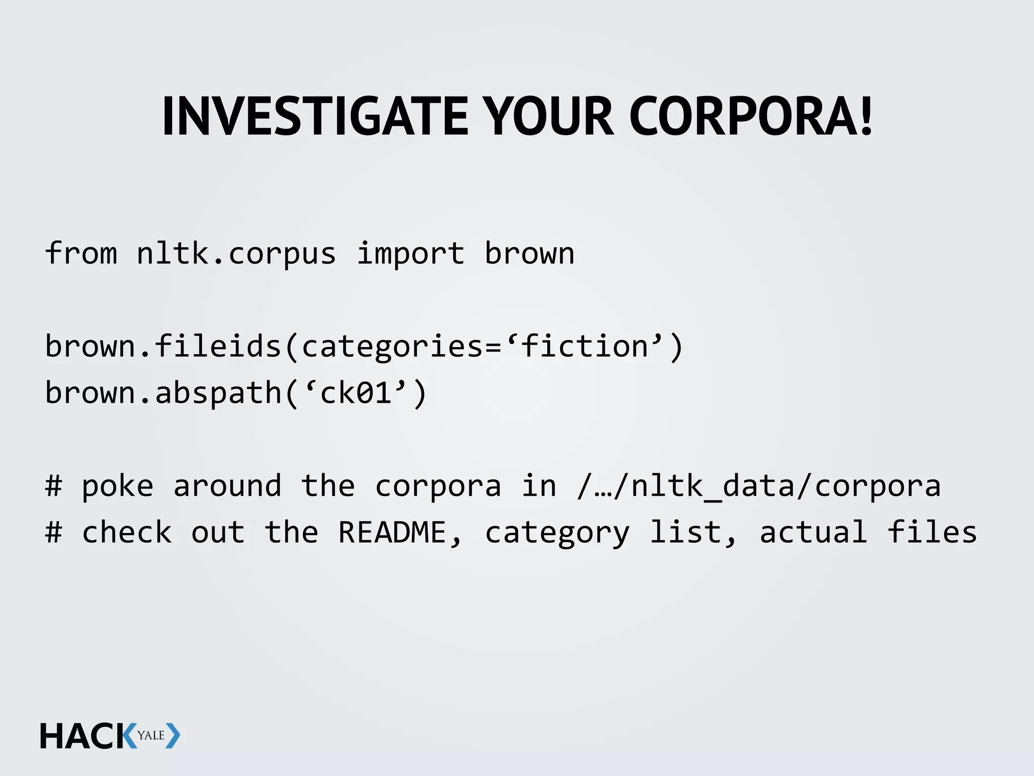 INVESTIGATE YOUR CORPORA!
from	
  nltk.corpus	
  import	
  brown	
  
brown.fileids(categories=‘fiction’)	
  
brown.abspath(‘ck01’)	
  
#	
  poke	
  around	
  the	
  corpora	
  in	
  /…/nltk_data/corpora	
  
#	
  check	
  out	
  the	
  README,	
  category	
  list,	
  actual	
  files
 