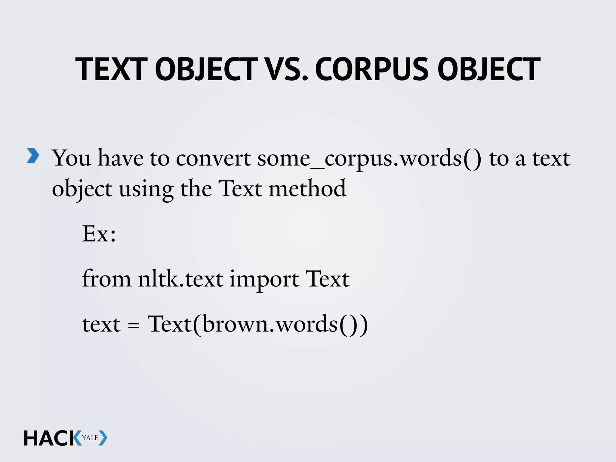 TEXT OBJECT VS. CORPUS OBJECT
You have to convert some_corpus.words() to a text
object using the Text method
Ex:
from nltk.text import Text
text = Text(brown.words())
 