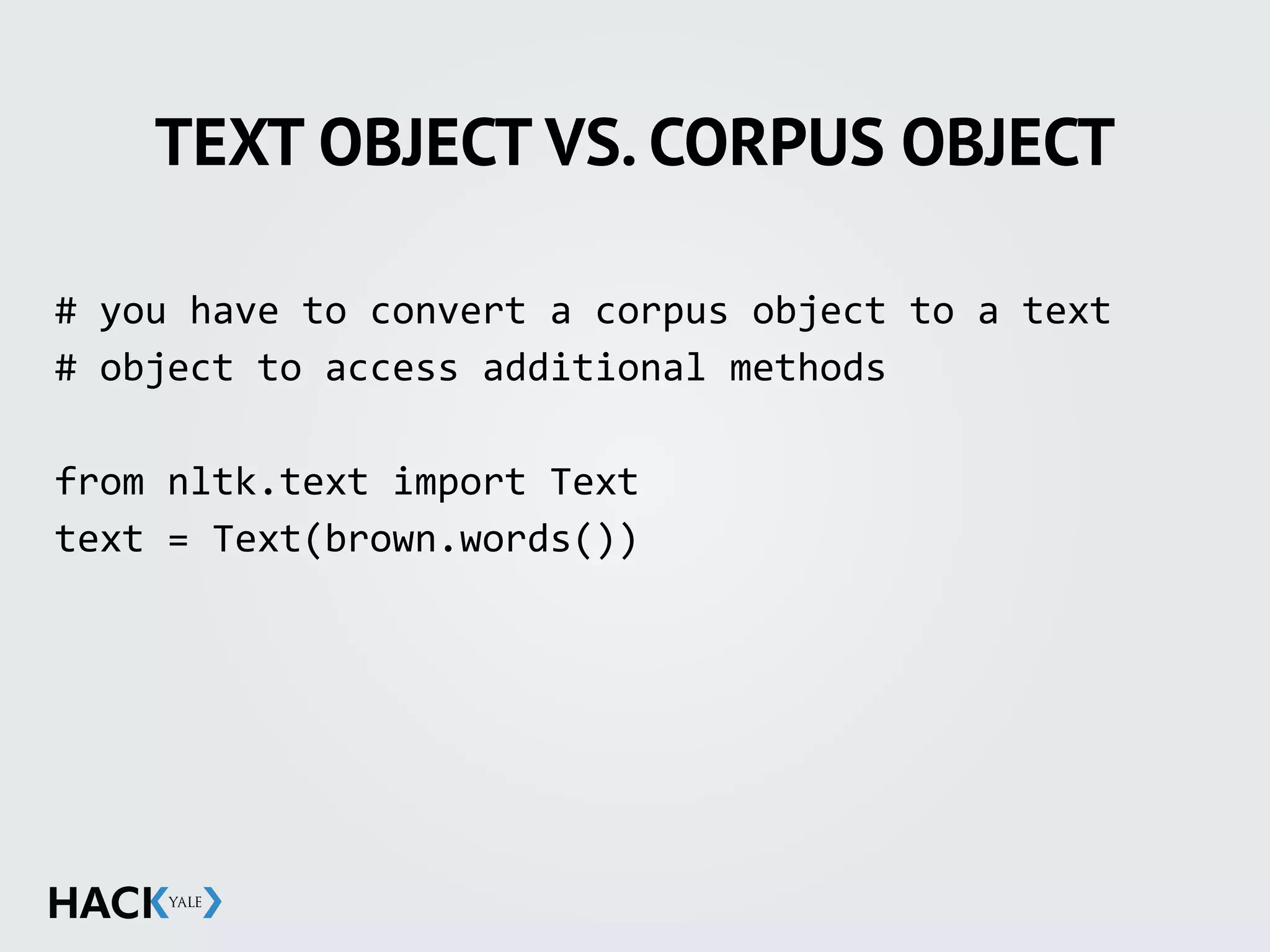 TEXT OBJECT VS. CORPUS OBJECT
#	
  you	
  have	
  to	
  convert	
  a	
  corpus	
  object	
  to	
  a	
  text	
  	
  
#	
  object	
  to	
  access	
  additional	
  methods	
  
from	
  nltk.text	
  import	
  Text	
  
text	
  =	
  Text(brown.words())	
  
 