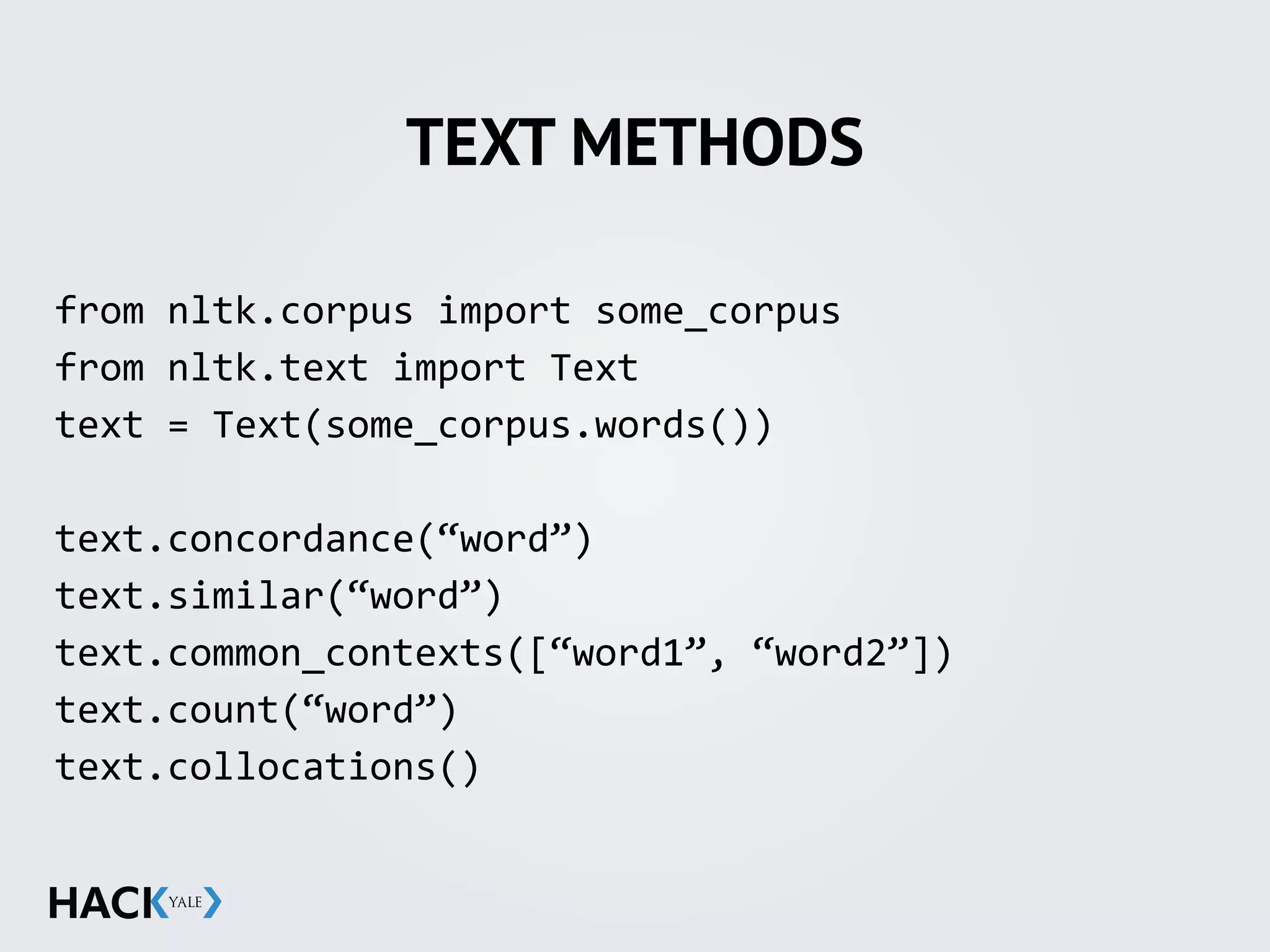 TEXT METHODS
from	
  nltk.corpus	
  import	
  some_corpus	
  
from	
  nltk.text	
  import	
  Text	
  
text	
  =	
  Text(some_corpus.words())	
  
text.concordance(“word”)	
  
text.similar(“word”)	
  
text.common_contexts([“word1”,	
  “word2”])	
  
text.count(“word”)	
  
text.collocations()
 