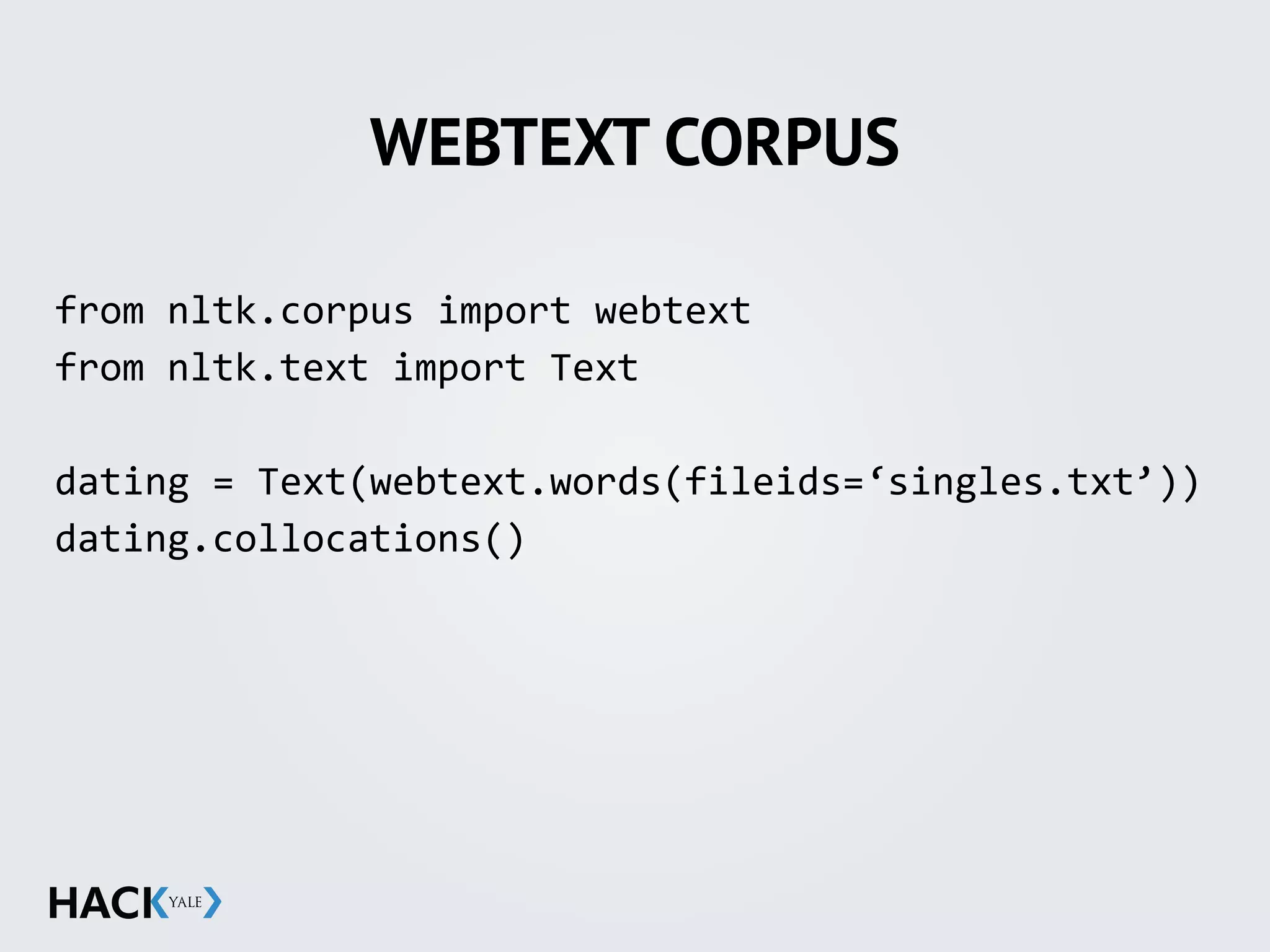 WEBTEXT CORPUS
from	
  nltk.corpus	
  import	
  webtext	
  
from	
  nltk.text	
  import	
  Text	
  
dating	
  =	
  Text(webtext.words(fileids=‘singles.txt’))	
  
dating.collocations()
 