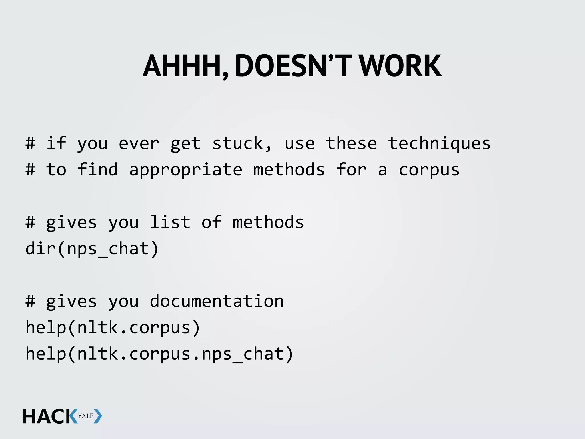 AHHH, DOESN’T WORK
#	
  if	
  you	
  ever	
  get	
  stuck,	
  use	
  these	
  techniques	
  
#	
  to	
  find	
  appropriate	
  methods	
  for	
  a	
  corpus	
  
#	
  gives	
  you	
  list	
  of	
  methods	
  
dir(nps_chat)	
  
#	
  gives	
  you	
  documentation	
  
help(nltk.corpus)	
  
help(nltk.corpus.nps_chat)
 