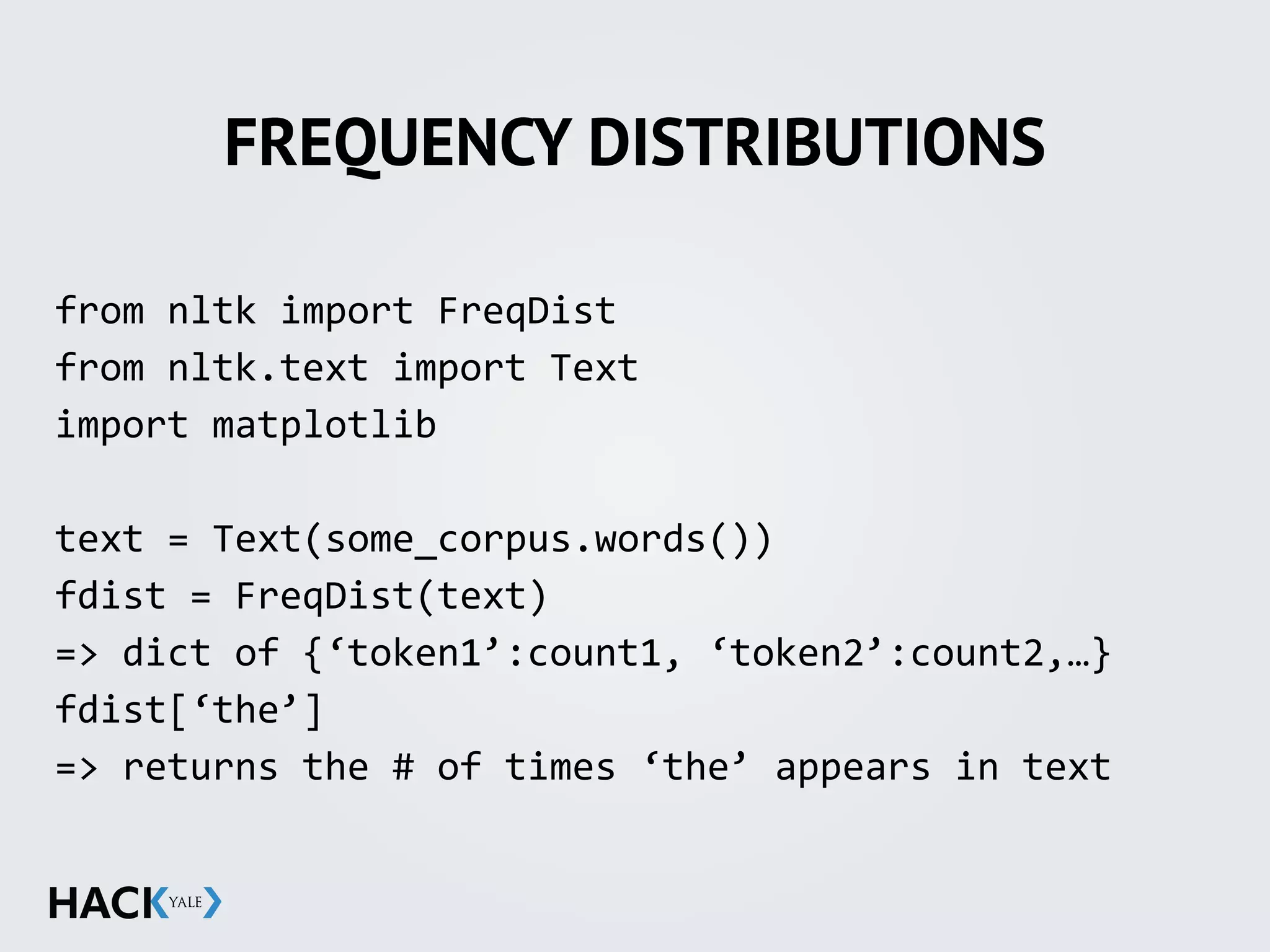 FREQUENCY DISTRIBUTIONS
from	
  nltk	
  import	
  FreqDist	
  
from	
  nltk.text	
  import	
  Text	
  
import	
  matplotlib	
  
text	
  =	
  Text(some_corpus.words())	
  
fdist	
  =	
  FreqDist(text)	
  
=>	
  dict	
  of	
  {‘token1’:count1,	
  ‘token2’:count2,…}	
  
fdist[‘the’]	
  	
  
=>	
  returns	
  the	
  #	
  of	
  times	
  ‘the’	
  appears	
  in	
  text	
  
 