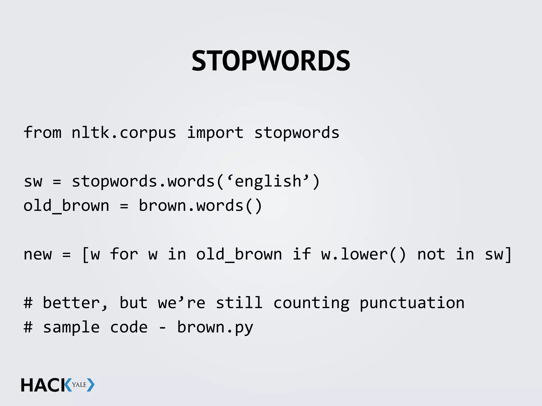 STOPWORDS
from	
  nltk.corpus	
  import	
  stopwords	
  
sw	
  =	
  stopwords.words(‘english’)	
  
old_brown	
  =	
  brown.words()	
  
new	
  =	
  [w	
  for	
  w	
  in	
  old_brown	
  if	
  w.lower()	
  not	
  in	
  sw]	
  
#	
  better,	
  but	
  we’re	
  still	
  counting	
  punctuation	
  
#	
  sample	
  code	
  -­‐	
  brown.py
 