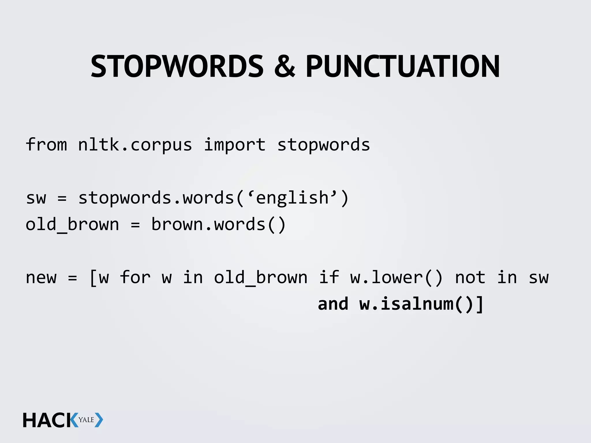 STOPWORDS & PUNCTUATION
from	
  nltk.corpus	
  import	
  stopwords	
  
sw	
  =	
  stopwords.words(‘english’)	
  
old_brown	
  =	
  brown.words()	
  
new	
  =	
  [w	
  for	
  w	
  in	
  old_brown	
  if	
  w.lower()	
  not	
  in	
  sw	
  
	
   	
   	
   	
   	
   	
   	
   	
   	
   	
   	
   and	
  w.isalnum()]	
  
 