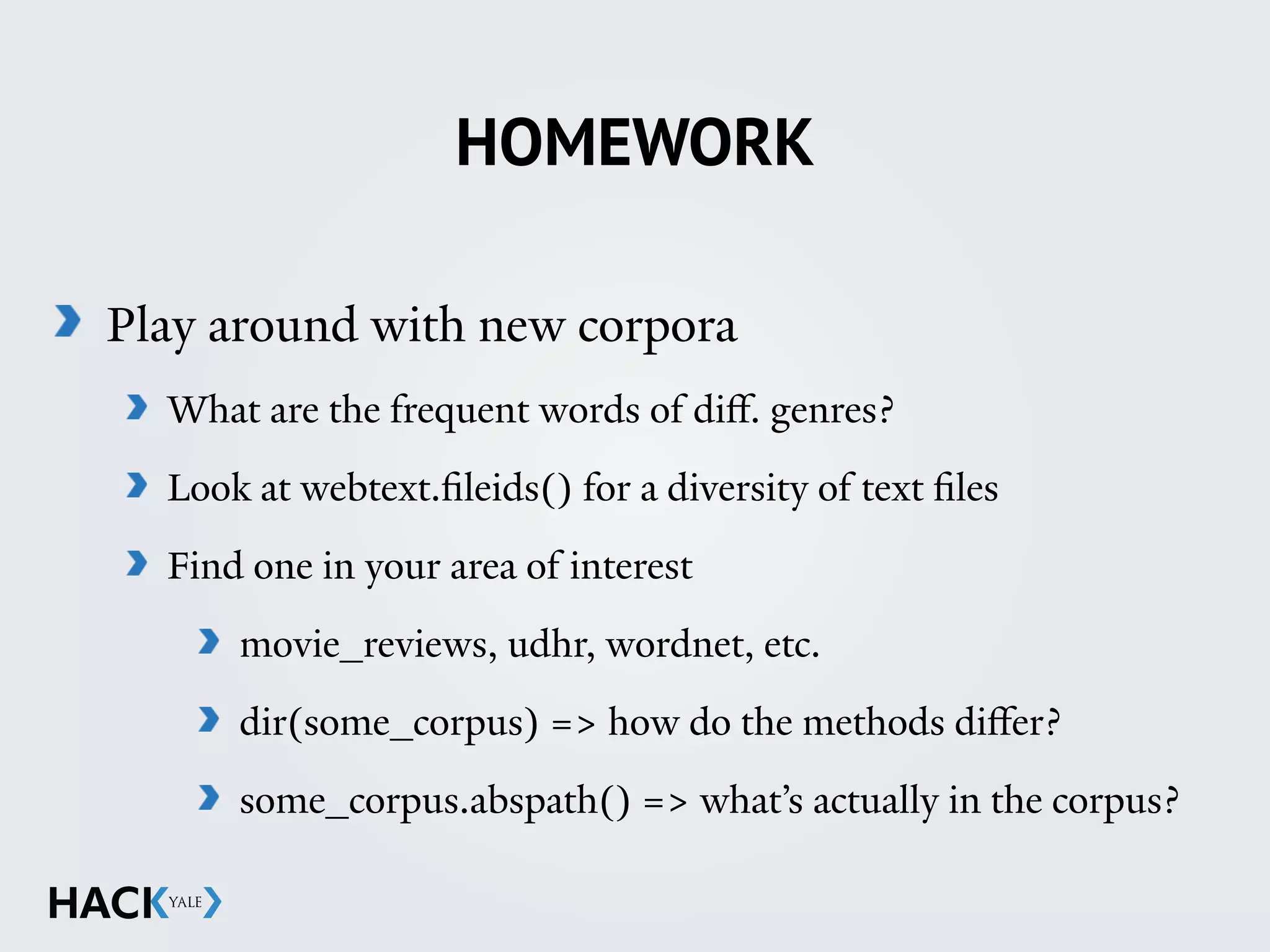 HOMEWORK
Play around with new corpora
What are the frequent words of diﬀ. genres?
Look at webtext.fileids() for a diversity of text files
Find one in your area of interest
movie_reviews, udhr, wordnet, etc.
dir(some_corpus) => how do the methods diﬀer?
some_corpus.abspath() => what’s actually in the corpus?
 