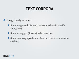 TEXT CORPORA
Large body of text
Some are general (Brown), others are domain specific
(nps_chat)
Some are tagged (Brown), others are raw
Some have very specific uses (movie_reviews - sentiment
analysis)
 