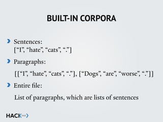 BUILT-IN CORPORA
Sentences: 
[“I”, “hate”, “cats”, “.”]
Paragraphs:
[[“I”, “hate”, “cats”, “.”], [“Dogs”, “are”, “worse”, “.”]]
Entire file:
List of paragraphs, which are lists of sentences
 