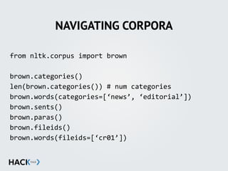 NAVIGATING CORPORA
from	
  nltk.corpus	
  import	
  brown	
  
brown.categories()	
  
len(brown.categories())	
  #	
  num	
  categories	
  
brown.words(categories=[‘news’,	
  ‘editorial’])	
  
brown.sents()	
  
brown.paras()	
  
brown.fileids()	
  
brown.words(fileids=[‘cr01’])	
  
 