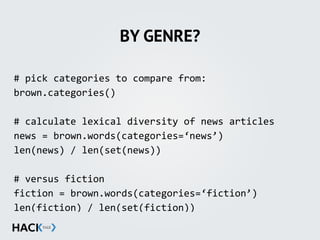 BY GENRE?
#	
  pick	
  categories	
  to	
  compare	
  from:	
  
brown.categories()	
  
#	
  calculate	
  lexical	
  diversity	
  of	
  news	
  articles	
  
news	
  =	
  brown.words(categories=‘news’)	
  
len(news)	
  /	
  len(set(news))	
  
#	
  versus	
  fiction	
  
fiction	
  =	
  brown.words(categories=‘fiction’)	
  
len(fiction)	
  /	
  len(set(fiction))	
  
 