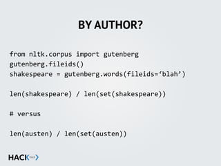 BY AUTHOR?
from	
  nltk.corpus	
  import	
  gutenberg	
  
gutenberg.fileids()	
  
shakespeare	
  =	
  gutenberg.words(fileids=‘blah’)	
  
len(shakespeare)	
  /	
  len(set(shakespeare))	
  
#	
  versus	
  	
  
len(austen)	
  /	
  len(set(austen))	
  
 