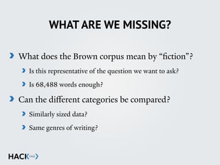 WHAT ARE WE MISSING?
What does the Brown corpus mean by “fiction”?
Is this representative of the question we want to ask?
Is 68,488 words enough?
Can the diﬀerent categories be compared?
Similarly sized data?
Same genres of writing?
 