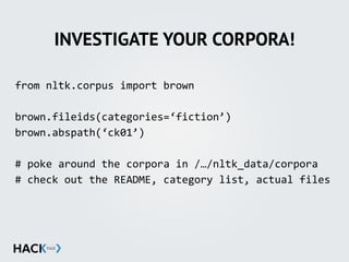INVESTIGATE YOUR CORPORA!
from	
  nltk.corpus	
  import	
  brown	
  
brown.fileids(categories=‘fiction’)	
  
brown.abspath(‘ck01’)	
  
#	
  poke	
  around	
  the	
  corpora	
  in	
  /…/nltk_data/corpora	
  
#	
  check	
  out	
  the	
  README,	
  category	
  list,	
  actual	
  files
 