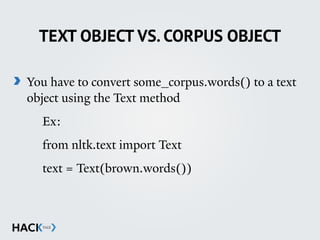 TEXT OBJECT VS. CORPUS OBJECT
You have to convert some_corpus.words() to a text
object using the Text method
Ex:
from nltk.text import Text
text = Text(brown.words())
 