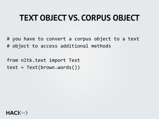 TEXT OBJECT VS. CORPUS OBJECT
#	
  you	
  have	
  to	
  convert	
  a	
  corpus	
  object	
  to	
  a	
  text	
  	
  
#	
  object	
  to	
  access	
  additional	
  methods	
  
from	
  nltk.text	
  import	
  Text	
  
text	
  =	
  Text(brown.words())	
  
 