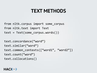 TEXT METHODS
from	
  nltk.corpus	
  import	
  some_corpus	
  
from	
  nltk.text	
  import	
  Text	
  
text	
  =	
  Text(some_corpus.words())	
  
text.concordance(“word”)	
  
text.similar(“word”)	
  
text.common_contexts([“word1”,	
  “word2”])	
  
text.count(“word”)	
  
text.collocations()
 
