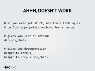 AHHH, DOESN’T WORK
#	
  if	
  you	
  ever	
  get	
  stuck,	
  use	
  these	
  techniques	
  
#	
  to	
  find	
  appropriate	
  methods	
  for	
  a	
  corpus	
  
#	
  gives	
  you	
  list	
  of	
  methods	
  
dir(nps_chat)	
  
#	
  gives	
  you	
  documentation	
  
help(nltk.corpus)	
  
help(nltk.corpus.nps_chat)
 