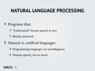 NATURAL LANGUAGE PROCESSING
Programs that:
“Understand” human speech or text
Mainly statistical
Natural vs. artificial languages
Programming languages are unambiguous
Human speech, not so much
 