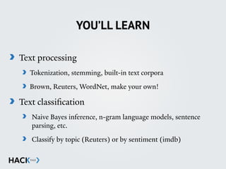 YOU’LL LEARN
Text processing
Tokenization, stemming, built-in text corpora
Brown, Reuters, WordNet, make your own!
Text classification
Naive Bayes inference, n-gram language models, sentence
parsing, etc.
Classify by topic (Reuters) or by sentiment (imdb)
 