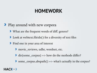 HOMEWORK
Play around with new corpora
What are the frequent words of diﬀ. genres?
Look at webtext.fileids() for a diversity of text files
Find one in your area of interest
movie_reviews, udhr, wordnet, etc.
dir(some_corpus) => how do the methods diﬀer?
some_corpus.abspath() => what’s actually in the corpus?
 