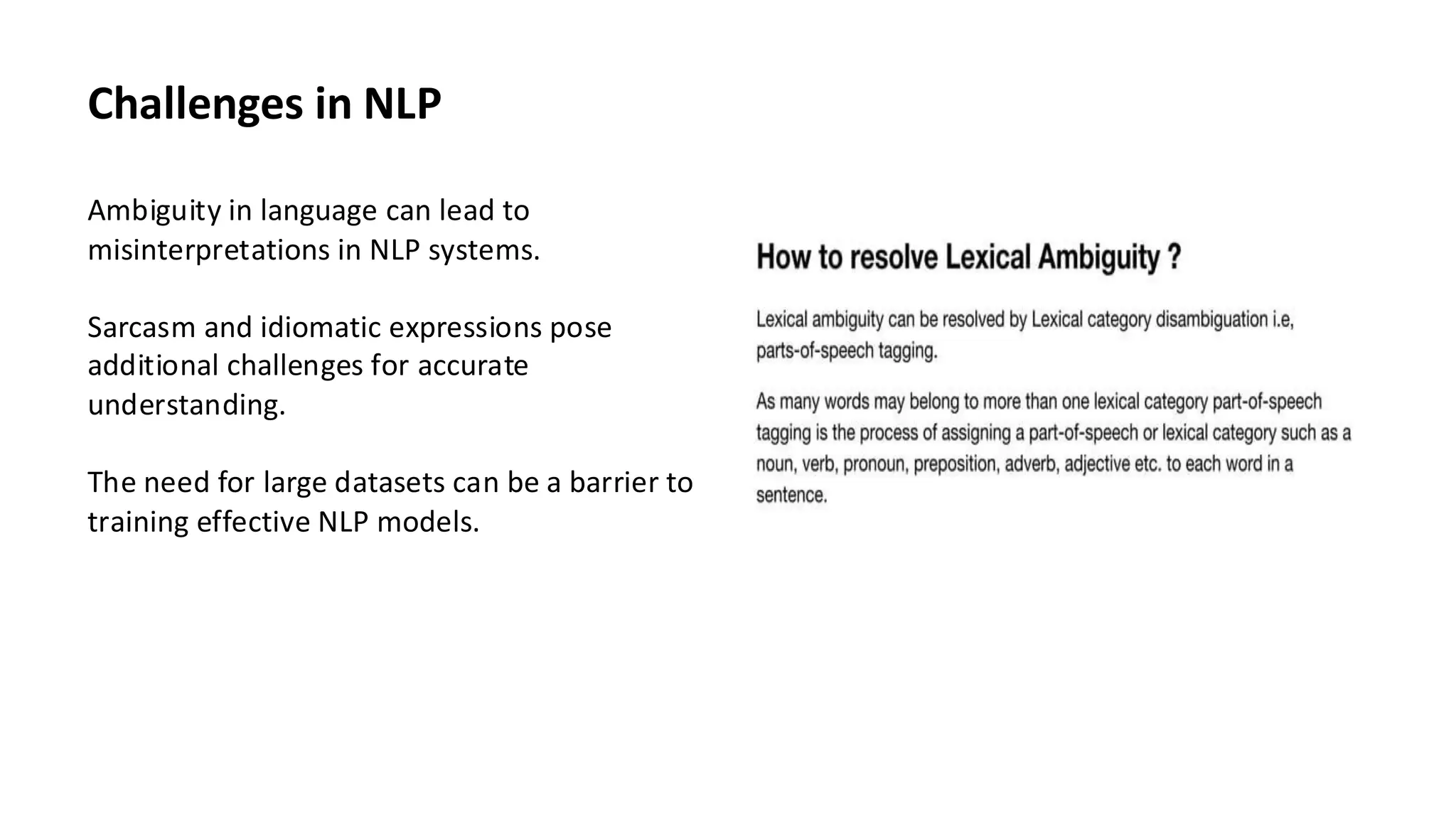 Challenges in NLP
Ambiguity in language can lead to
misinterpretations in NLP systems.
Sarcasm and idiomatic expressions pose
additional challenges for accurate
understanding.
The need for large datasets can be a barrier to
training effective NLP models.
 