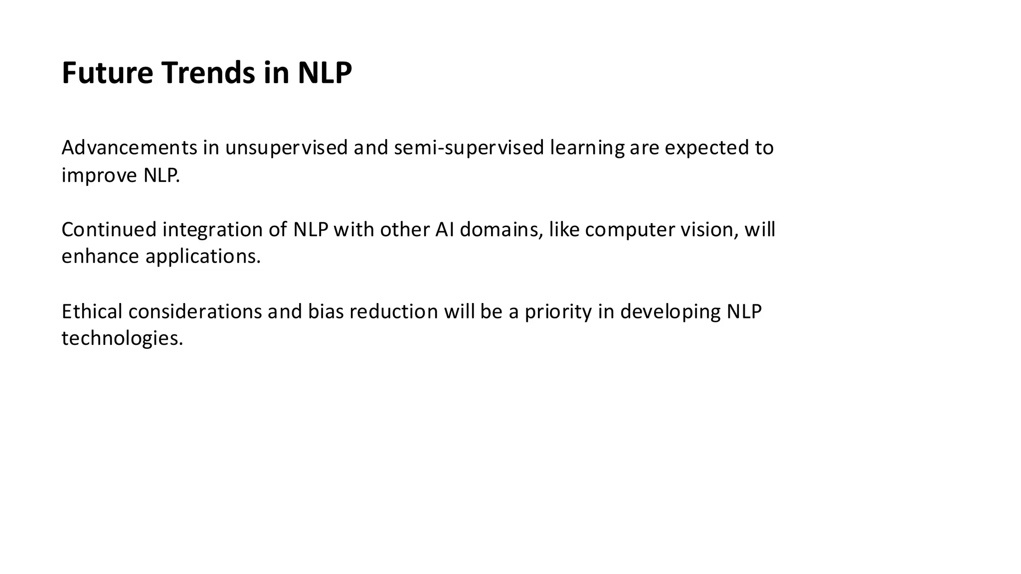 Future Trends in NLP
Advancements in unsupervised and semi-supervised learning are expected to
improve NLP.
Continued integration of NLP with other AI domains, like computer vision, will
enhance applications.
Ethical considerations and bias reduction will be a priority in developing NLP
technologies.
 