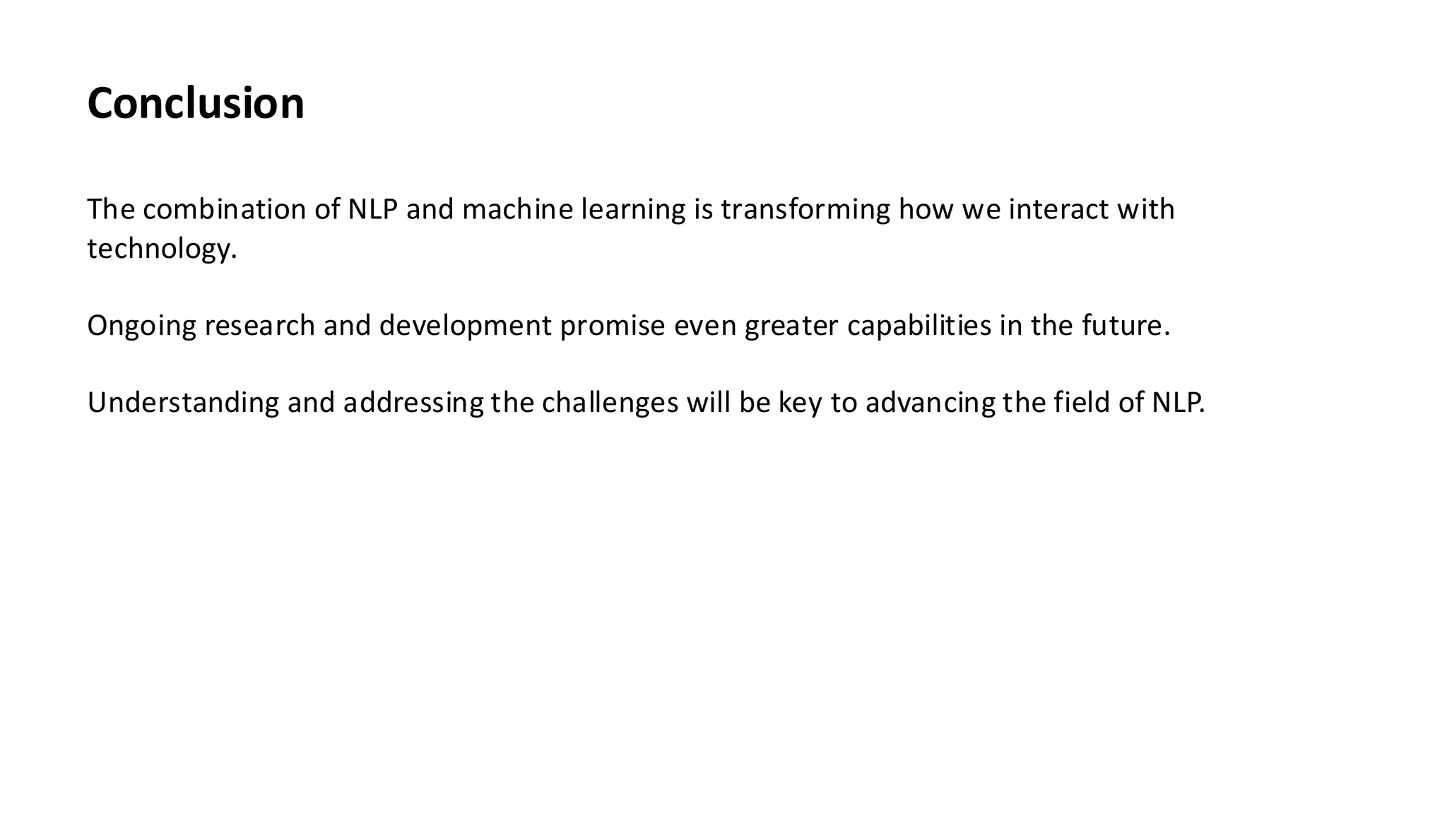 Conclusion
The combination of NLP and machine learning is transforming how we interact with
technology.
Ongoing research and development promise even greater capabilities in the future.
Understanding and addressing the challenges will be key to advancing the field of NLP.
 