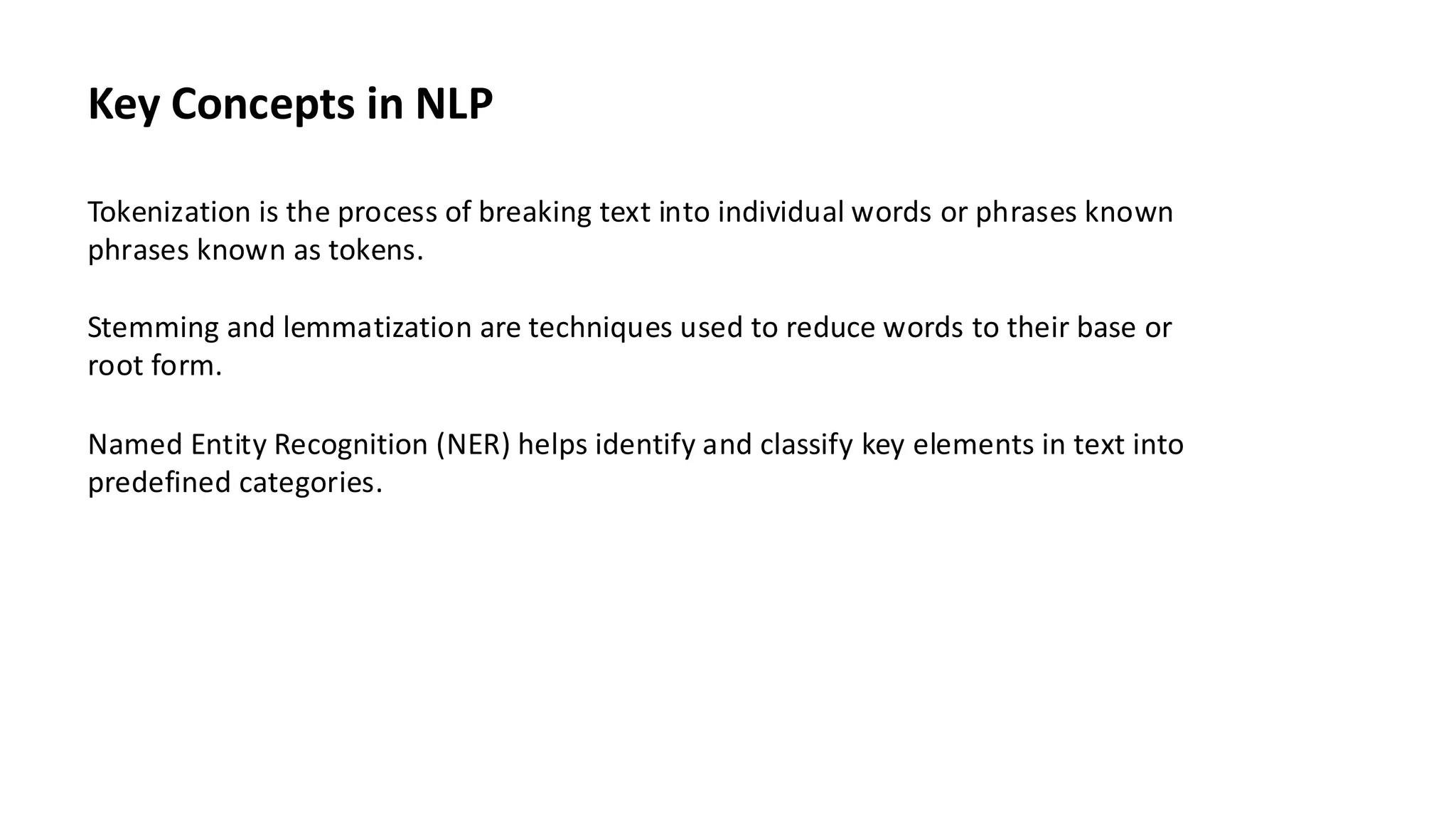 Key Concepts in NLP
Tokenization is the process of breaking text into individual words or phrases known
phrases known as tokens.
Stemming and lemmatization are techniques used to reduce words to their base or
root form.
Named Entity Recognition (NER) helps identify and classify key elements in text into
predefined categories.
 