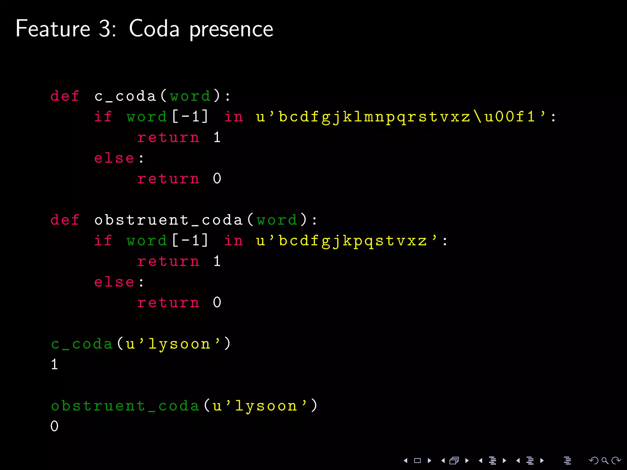 Feature 3: Coda presence
def c_coda(word ):
if word [-1] in u’bcdfgjklmnpqrstvxz u00f1 ’:
return 1
else:
return 0
def obstruent_coda (word ):
if word [-1] in u’bcdfgjkpqstvxz ’:
return 1
else:
return 0
c_coda(u’lysoon ’)
1
obstruent_coda (u’lysoon ’)
0
 