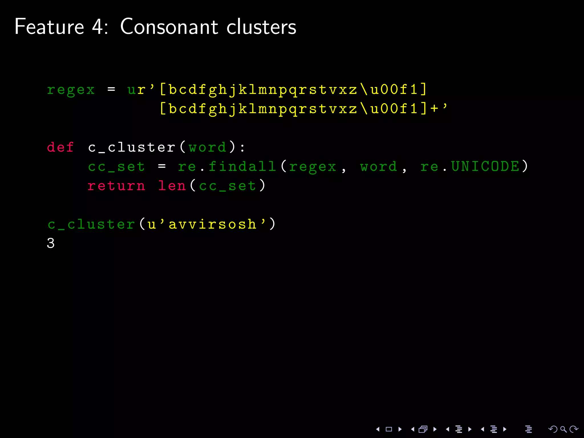 Feature 4: Consonant clusters
regex = ur’[ bcdfghjklmnpqrstvxz u00f1]
[ bcdfghjklmnpqrstvxz u00f1 ]+’
def c_cluster(word ):
cc_set = re.findall(regex , word , re.UNICODE)
return len(cc_set)
c_cluster(u’avvirsosh ’)
3
 