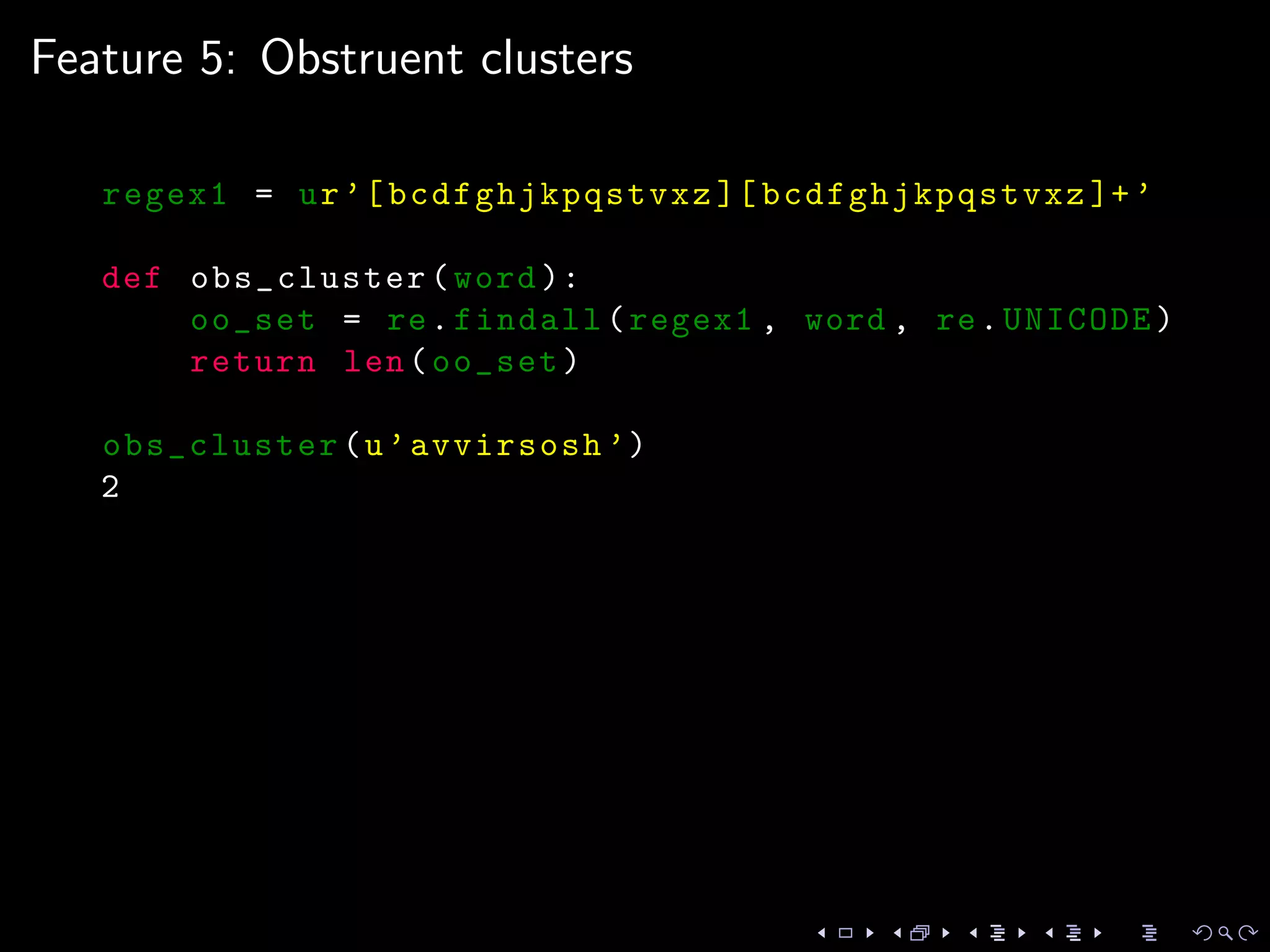 Feature 5: Obstruent clusters
regex1 = ur’[bcdfghjkpqstvxz ][ bcdfghjkpqstvxz ]+’
def obs_cluster(word ):
oo_set = re.findall(regex1 , word , re.UNICODE)
return len(oo_set)
obs_cluster(u’avvirsosh ’)
2
 