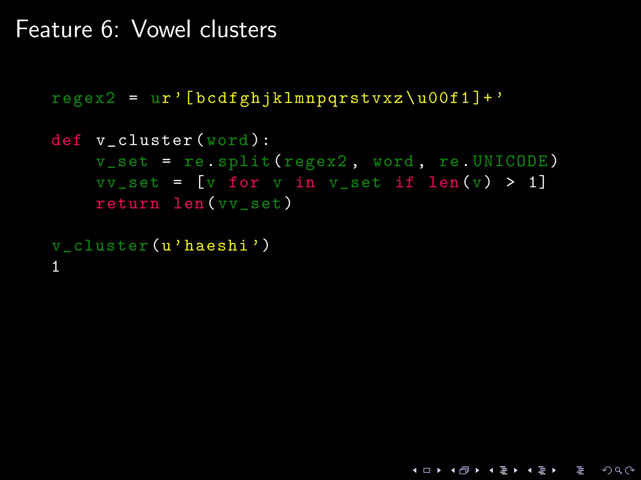 Feature 6: Vowel clusters
regex2 = ur’[ bcdfghjklmnpqrstvxz u00f1 ]+’
def v_cluster(word ):
v_set = re.split(regex2 , word , re.UNICODE)
vv_set = [v for v in v_set if len(v) > 1]
return len(vv_set)
v_cluster(u’haeshi ’)
1
 