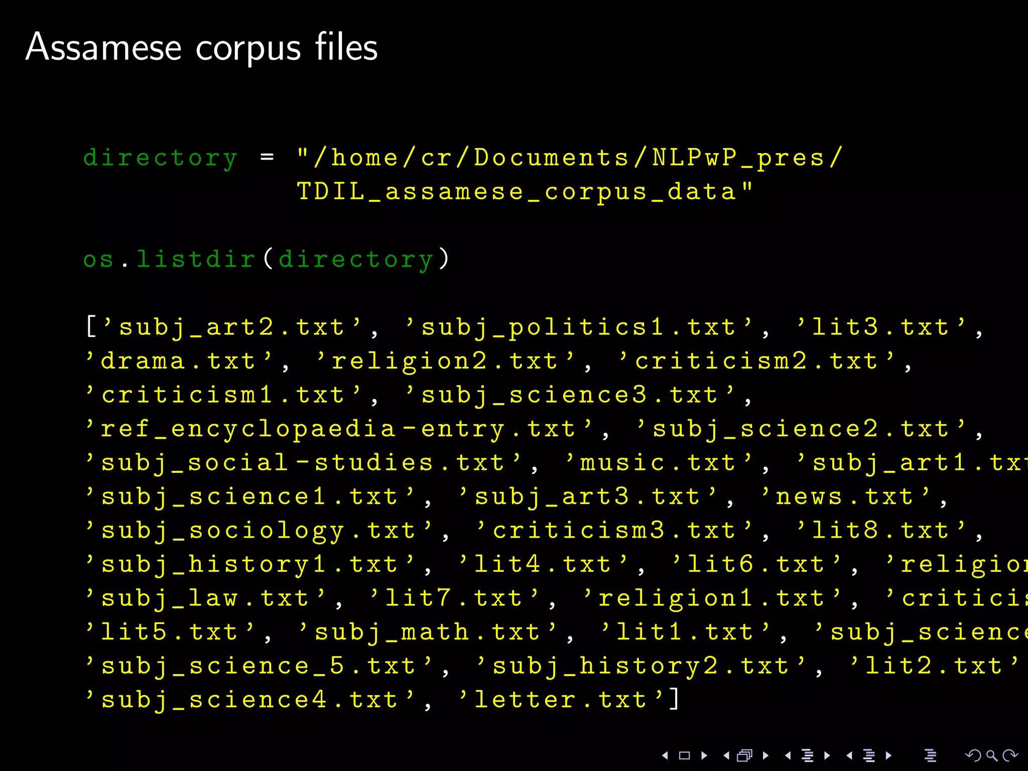 Assamese corpus ﬁles
directory = "/home/cr/Documents/NLPwP_pres/
TDIL_assamese_corpus_data "
os.listdir(directory)
[’subj_art2.txt’, ’subj_politics1 .txt’, ’lit3.txt’,
’drama.txt’, ’religion2.txt’, ’criticism2.txt’,
’criticism1.txt’, ’subj_science3.txt’,
’ref_encyclopaedia -entry.txt’, ’subj_science2.txt’,
’subj_social -studies.txt’, ’music.txt’, ’subj_art1.txt
’subj_science1.txt’, ’subj_art3.txt’, ’news.txt’,
’subj_sociology .txt’, ’criticism3.txt’, ’lit8.txt’,
’subj_history1.txt’, ’lit4.txt’, ’lit6.txt’, ’religion
’subj_law.txt’, ’lit7.txt’, ’religion1.txt’, ’criticis
’lit5.txt’, ’subj_math.txt’, ’lit1.txt’, ’subj_science
’subj_science_5 .txt’, ’subj_history2.txt’, ’lit2.txt’,
’subj_science4.txt’, ’letter.txt’]
 