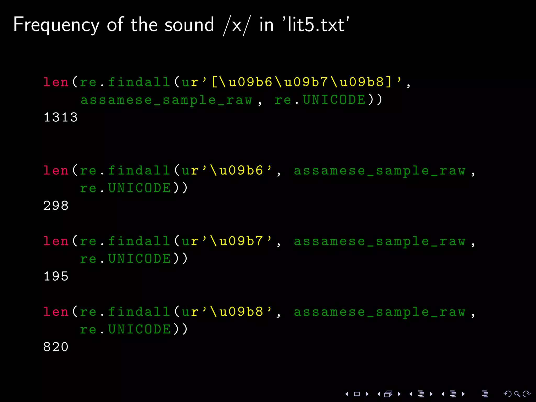 Frequency of the sound /x/ in ’lit5.txt’
len(re.findall(ur’[ u09b6u09b7u09b8]’,
assamese_sample_raw , re.UNICODE ))
1313
len(re.findall(ur’u09b6 ’, assamese_sample_raw ,
re.UNICODE ))
298
len(re.findall(ur’u09b7 ’, assamese_sample_raw ,
re.UNICODE ))
195
len(re.findall(ur’u09b8 ’, assamese_sample_raw ,
re.UNICODE ))
820
 