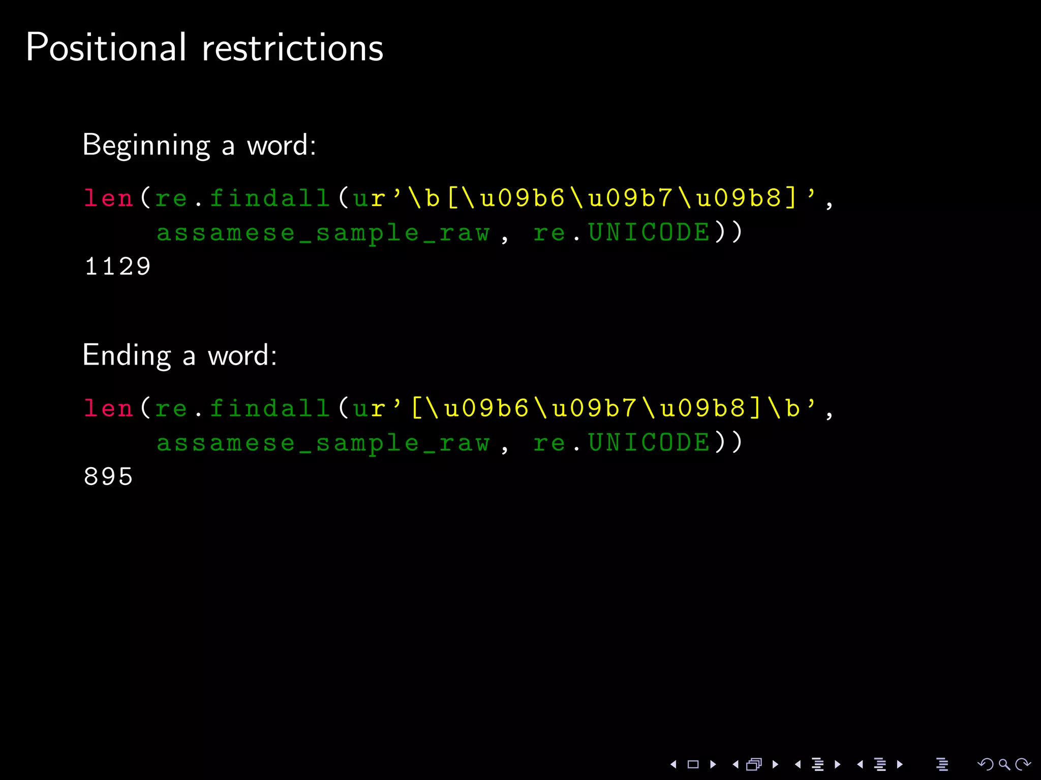 Positional restrictions
Beginning a word:
len(re.findall(ur’b[ u09b6u09b7u09b8]’,
assamese_sample_raw , re.UNICODE ))
1129
Ending a word:
len(re.findall(ur’[ u09b6u09b7u09b8 ]b’,
assamese_sample_raw , re.UNICODE ))
895
 