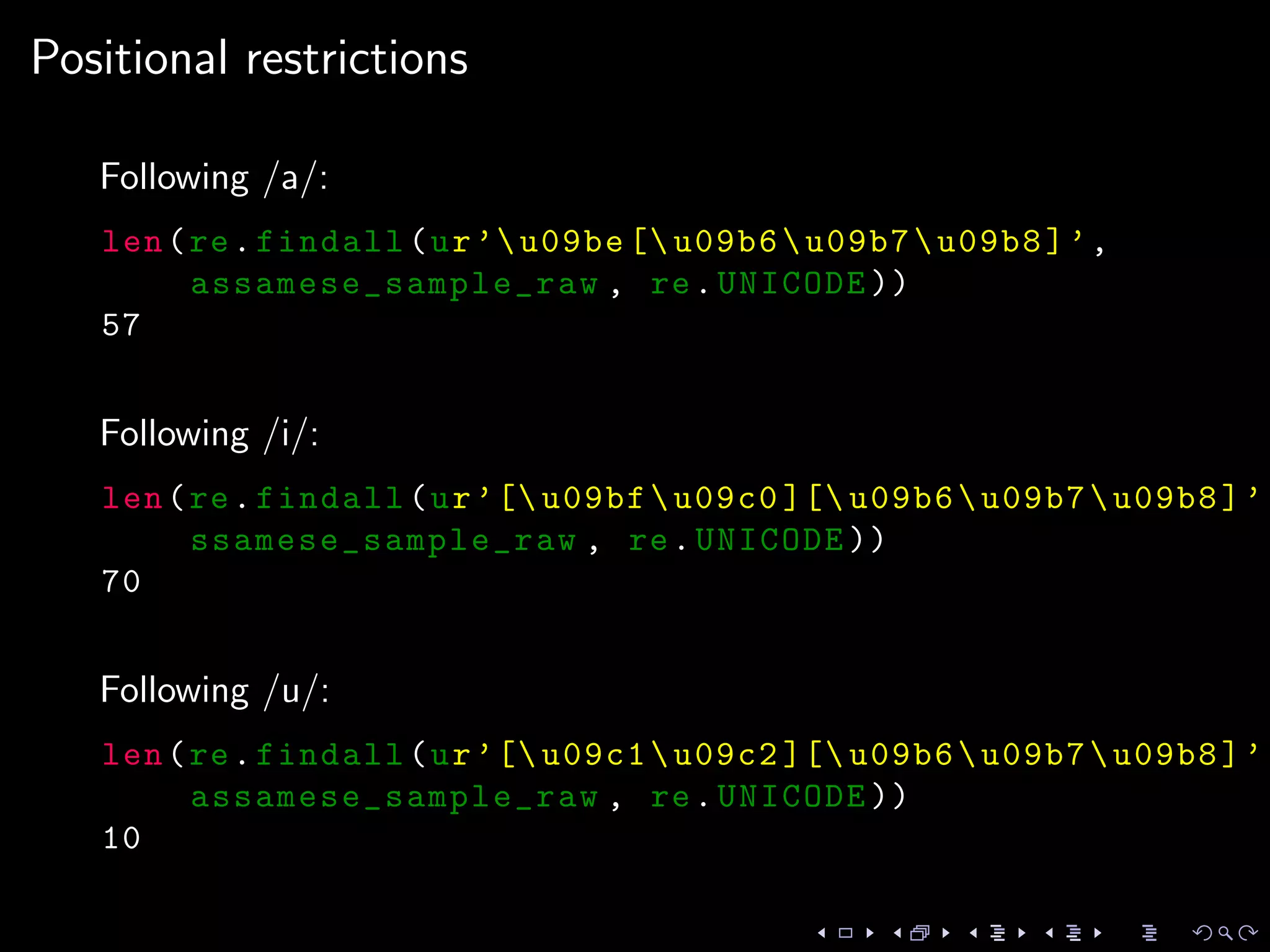Positional restrictions
Following /a/:
len(re.findall(ur’u09be [ u09b6u09b7u09b8]’,
assamese_sample_raw , re.UNICODE ))
57
Following /i/:
len(re.findall(ur’[ u09bfu09c0 ][ u09b6u09b7u09b8]’,
ssamese_sample_raw , re.UNICODE ))
70
Following /u/:
len(re.findall(ur’[ u09c1u09c2 ][ u09b6u09b7u09b8]’,
assamese_sample_raw , re.UNICODE ))
10
 