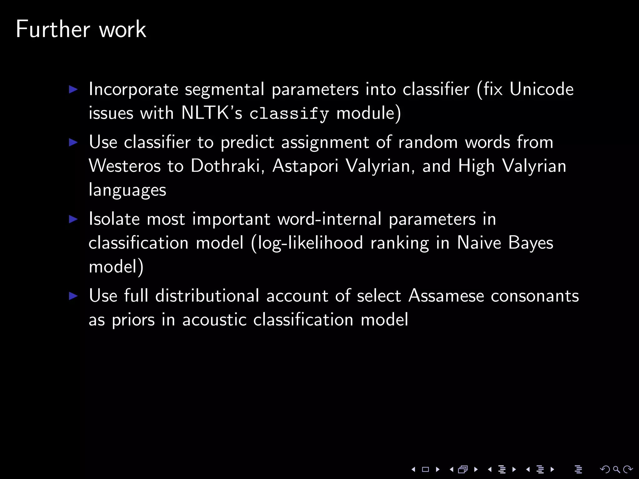 Further work
Incorporate segmental parameters into classiﬁer (ﬁx Unicode
issues with NLTK’s classify module)
Use classiﬁer to predict assignment of random words from
Westeros to Dothraki, Astapori Valyrian, and High Valyrian
languages
Isolate most important word-internal parameters in
classiﬁcation model (log-likelihood ranking in Naive Bayes
model)
Use full distributional account of select Assamese consonants
as priors in acoustic classiﬁcation model
 